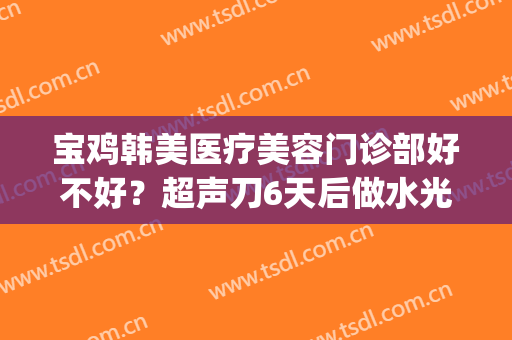 宝鸡韩美医疗美容门诊部好不好？超声刀6天后做水光针可以吗(美容医院水光针)
