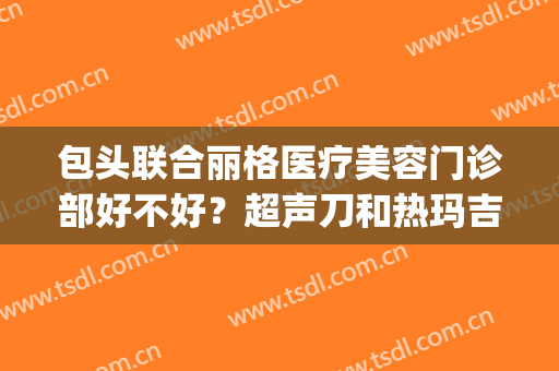 包头联合丽格医疗美容门诊部好不好？超声刀和热玛吉的功效哪个好(包头联合丽格整形医院怎么样)