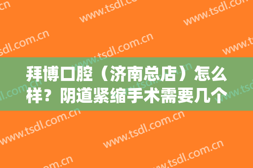 拜博口腔（济南总店）怎么样？阴道紧缩手术需要几个疗程？(济南拜博口腔门店地址)