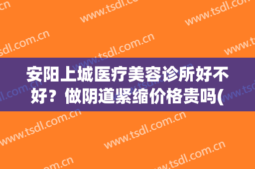安阳上城医疗美容诊所好不好？做阴道紧缩价格贵吗(安阳最好的美容会所)