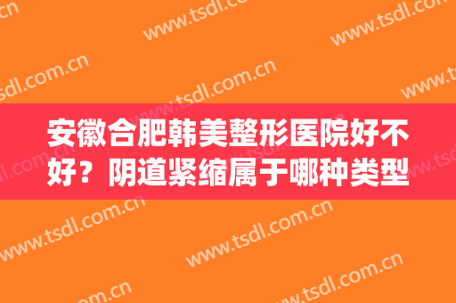 安徽合肥韩美整形医院好不好？阴道紧缩属于哪种类型？(合肥韩宫整形医院是什么医院)
