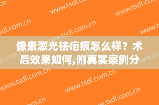 像素激光祛疤痕怎么样？术后效果如何,附真实案例分享让大家欣赏(色素疤痕可以做激光吗)