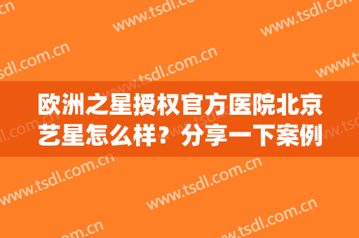 欧洲之星授权官方医院北京艺星怎么样？分享一下案例术后效果对比(北京艺星医疗美容院好不好)