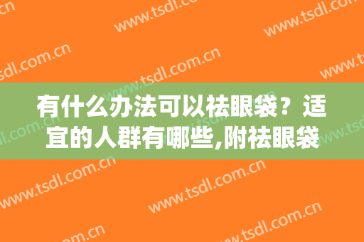 有什么办法可以祛眼袋？适宜的人群有哪些,附祛眼袋案例术后效果图(祛眼袋手术百科)
