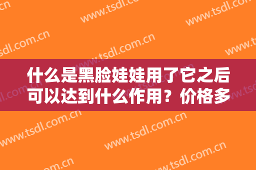 什么是黑脸娃娃用了它之后可以达到什么作用？价格多少,附术后效果对比图浏览