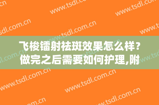 飞梭镭射祛斑效果怎么样？做完之后需要如何护理,附案例术后对比图(飞梭祛斑好不好)