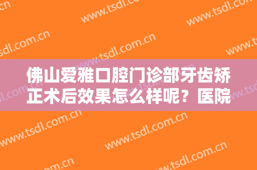 佛山爱雅口腔门诊部牙齿矫正术后效果怎么样呢？医院信息,附案例分享