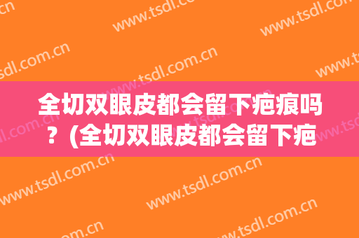 全切双眼皮都会留下疤痕吗？(全切双眼皮都会留下疤痕吗图片)