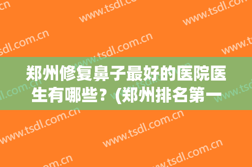 郑州修复鼻子最好的医院医生有哪些？(郑州排名第一的做鼻子医院)