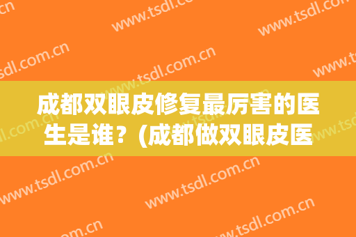 成都双眼皮修复最厉害的医生是谁？(成都做双眼皮医生排名)