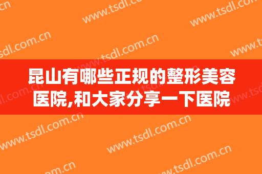 昆山有哪些正规的整形美容医院,和大家分享一下医院的信息浏览(昆山三甲整形医院有哪些)