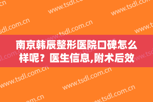 南京韩辰整形医院口碑怎么样呢？医生信息,附术后效果对比图浏览(南京韩辰医疗美容医院简介)
