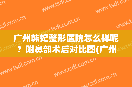 广州韩妃整形医院怎么样呢？附鼻部术后对比图(广州韩妃做鼻综合怎么样)