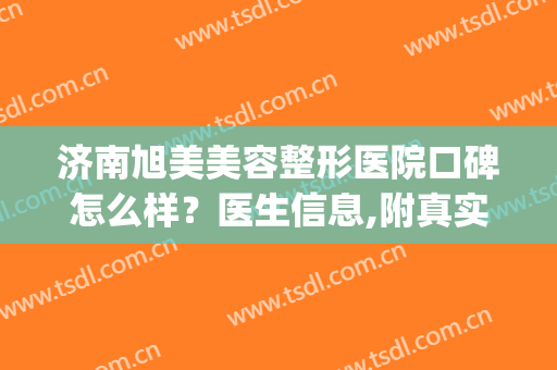 济南旭美美容整形医院口碑怎么样？医生信息,附真实案例参考(济南旭美整形好吗)