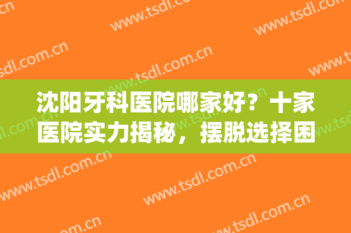 沈阳牙科医院哪家好？十家医院实力揭秘，摆脱选择困难症！(沈阳比较好的牙科医院)