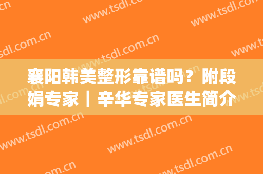 襄阳韩美整形靠谱吗？附段娟专家｜辛华专家医生简介！(襄阳韩美整形医院怎样)