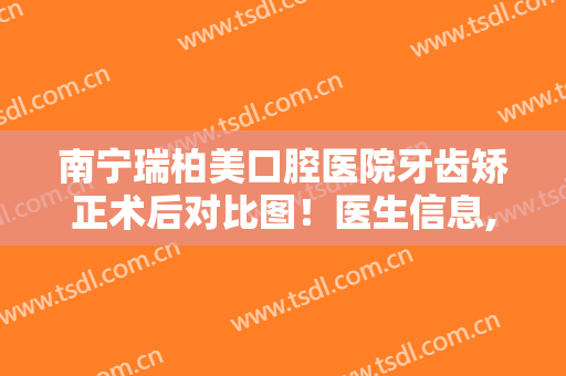 南宁瑞柏美口腔医院牙齿矫正术后对比图！医生信息,附真实案例分享