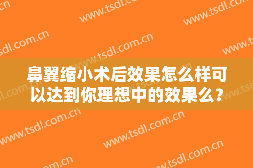 鼻翼缩小术后效果怎么样可以达到你理想中的效果么？附真实案例分享浏览