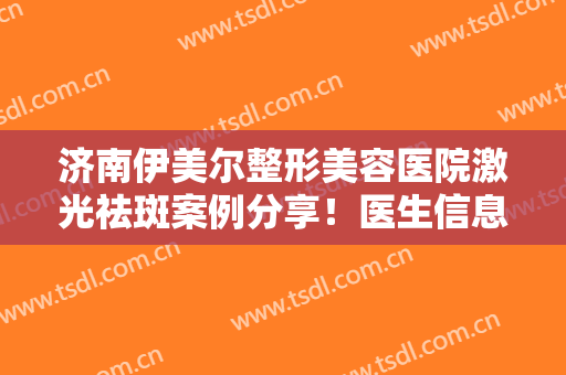 济南伊美尔整形美容医院激光祛斑案例分享！医生信息,附术后效果对比图