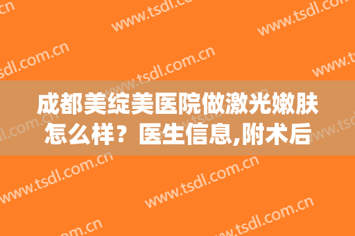 成都美绽美医院做激光嫩肤怎么样？医生信息,附术后效果图对比(成都美绽美医院介绍)