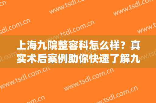 上海九院整容科怎么样？真实术后案例助你快速了解九院！(上海九院整形手术)