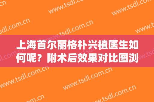 上海首尔丽格朴兴植医生如何呢？附术后效果对比图浏览(首尔丽格医院朴相根)