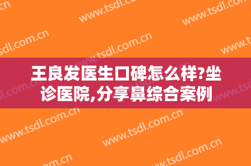 王良发医生口碑怎么样?坐诊医院,分享鼻综合案例