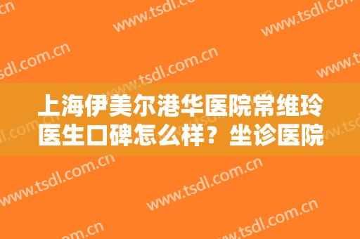 上海伊美尔港华医院常维玲医生口碑怎么样？坐诊医院,附案例分享