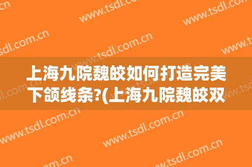 上海九院魏皎如何打造完美下颌线条?(上海九院魏皎双眼皮)