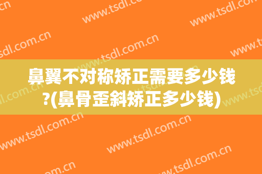 鼻翼不对称矫正需要多少钱?(鼻骨歪斜矫正多少钱)