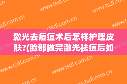 激光去痘痘术后怎样护理皮肤?(脸部做完激光祛痘后如何护理)