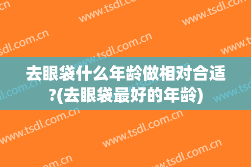 去眼袋什么年龄做相对合适?(去眼袋最好的年龄)