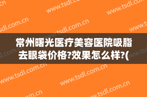常州曙光医疗美容医院吸脂去眼袋价格?效果怎么样?(常州眼袋抽脂术)