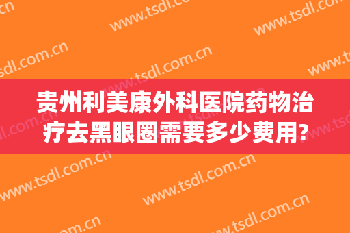 贵州利美康外科医院药物治疗去黑眼圈需要多少费用?多长时间恢复?(贵阳利美康祛眼袋医生推荐)