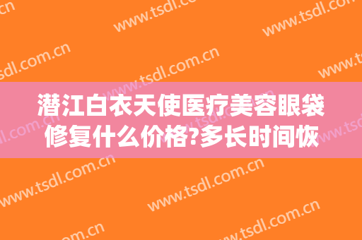 潜江白衣天使医疗美容眼袋修复什么价格?多长时间恢复?(湖北潜江白衣天使医疗整形)