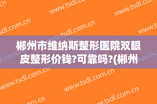 郴州市维纳斯整形医院双眼皮整形价钱?可靠吗?(郴州擅长割双眼皮的医院)