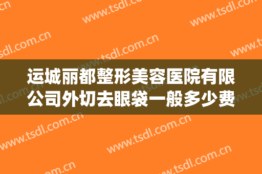 运城丽都整形美容医院有限公司外切去眼袋一般多少费用?贵不贵?(运城丽都整形美容医院电话)