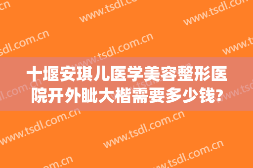 十堰安琪儿医学美容整形医院开外眦大楷需要多少钱?效果怎么样?(十堰最好最大的整形医院)