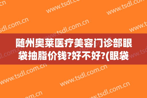 随州奥莱医疗美容门诊部眼袋抽脂价钱?好不好?(眼袋做抽脂医院)