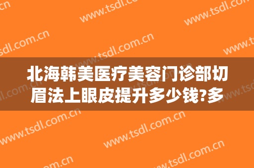 北海韩美医疗美容门诊部切眉法上眼皮提升多少钱?多长时间恢复?(全切韩式双眼皮)
