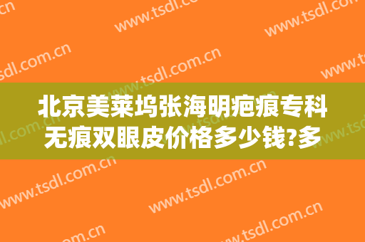 北京美莱坞张海明疤痕专科无痕双眼皮价格多少钱?多长时间恢复?(双眼皮疤痕修复多少钱)