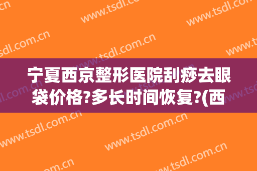 宁夏西京整形医院刮痧去眼袋价格?多长时间恢复?(西京医院祛除眼袋手术多少钱)