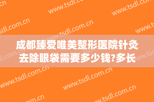 成都臻爱唯美整形医院针灸去除眼袋需要多少钱?多长时间恢复?(医美去眼袋能维持多久)