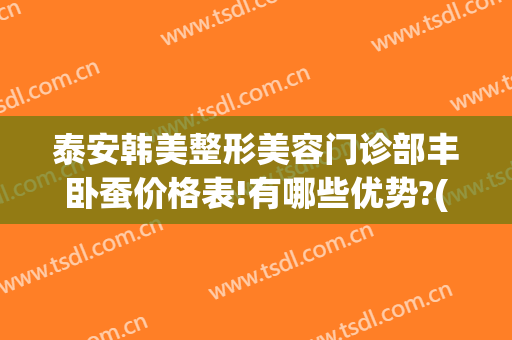 泰安韩美整形美容门诊部丰卧蚕价格表!有哪些优势?(泰安韩美整形美容有限公司)
