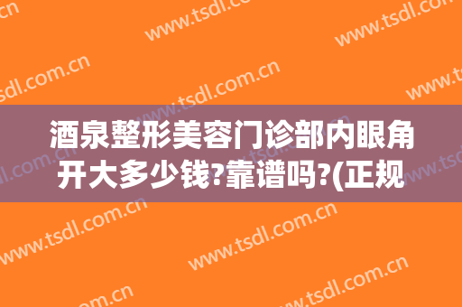 酒泉整形美容门诊部内眼角开大多少钱?靠谱吗?(正规医院开眼角需要多少钱)