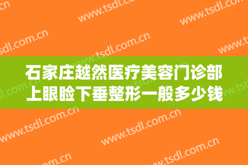 石家庄越然医疗美容门诊部上眼睑下垂整形一般多少钱?贵不贵?(石家庄越然整形医院)