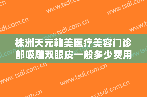 株洲天元韩美医疗美容门诊部吸雕双眼皮一般多少费用?需要多久恢复?
