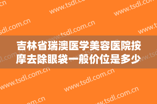 吉林省瑞澳医学美容医院按摩去除眼袋一般价位是多少费用?好不好?(长春瑞澳医学美容医院地址)