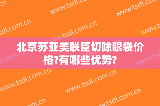 北京苏亚美联臣切除眼袋价格?有哪些优势?