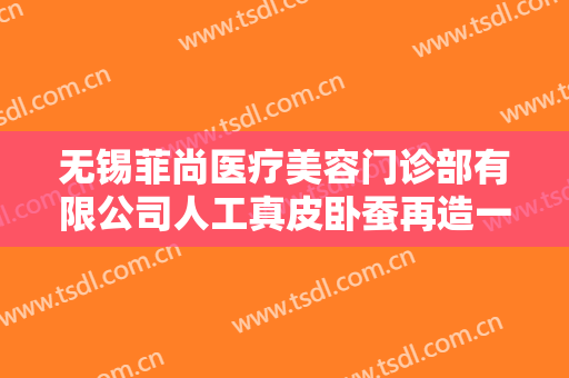 无锡菲尚医疗美容门诊部有限公司人工真皮卧蚕再造一般多少费用?有哪些优势?